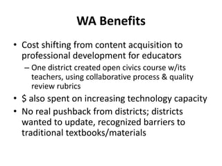 WA Benefits
• Cost shifting from content acquisition to
professional development for educators
– One district created open civics course w/its
teachers, using collaborative process & quality
review rubrics
• $ also spent on increasing technology capacity
• No real pushback from districts; districts
wanted to update, recognized barriers to
traditional textbooks/materials
 
