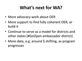 What’s next for WA?
• More advocacy work about OER
• More support to find fully coherent OER, or
build it
• Continue to serve as a model for districts and
other states (#GoOpen ambassador district)
• More data, e.g. around $ shifting, as program
progresses
 