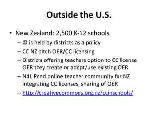Outside the U.S.
• New Zealand: 2,500 K-12 schools
– © is held by districts as a policy
– CC NZ pitch OER/CC licensing
– Districts offering teachers option to CC license
OER they create or adopt/use existing OER
– N4L Pond online teacher community for NZ
integrating CC licenses, sharing of OER
– http://creativecommons.org.nz/ccinschools/
 