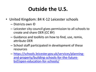 Outside the U.S.
• United Kingdom: 84 K-12 Leicester schools
– Districts own ©
– Leicester city council gives permission to all schools to
create and share OER (CC BY)
– Guidance and toolkits on how to find, use, remix,
attribute OER
– School staff participated in development of these
resources
– https://schools.leicester.gov.uk/services/planning-
and-property/building-schools-for-the-future-
bsf/open-education-for-schools/
 