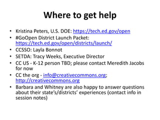 Where to get help
• Kristina Peters, U.S. DOE: https://tech.ed.gov/open
• #GoOpen District Launch Packet:
https://tech.ed.gov/open/districts/launch/
• CCSSO: Layla Bonnot
• SETDA: Tracy Weeks, Executive Director
• CC US - K-12 person TBD; please contact Meredith Jacobs
for now
• CC the org - info@creativecommons.org;
http://creativecommons.org
• Barbara and Whitney are also happy to answer questions
about their state’s/districts’ experiences (contact info in
session notes)
 