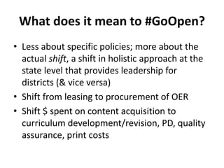 What does it mean to #GoOpen?
• Less about specific policies; more about the
actual shift, a shift in holistic approach at the
state level that provides leadership for
districts (& vice versa)
• Shift from leasing to procurement of OER
• Shift $ spent on content acquisition to
curriculum development/revision, PD, quality
assurance, print costs
 