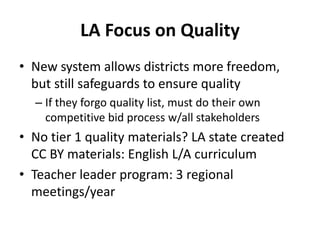 LA Focus on Quality
• New system allows districts more freedom,
but still safeguards to ensure quality
– If they forgo quality list, must do their own
competitive bid process w/all stakeholders
• No tier 1 quality materials? LA state created
CC BY materials: English L/A curriculum
• Teacher leader program: 3 regional
meetings/year
 
