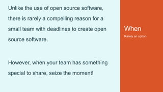 When
Rarely an option
Unlike the use of open source software,
there is rarely a compelling reason for a
small team with deadlines to create open
source software.
However, when your team has something
special to share, seize the moment!
 