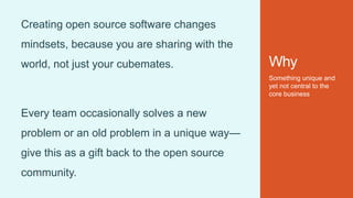 Why
Something unique and
yet not central to the
core business
Creating open source software changes
mindsets, because you are sharing with the
world, not just your cubemates.
Every team occasionally solves a new
problem or an old problem in a unique way—
give this as a gift back to the open source
community.
 