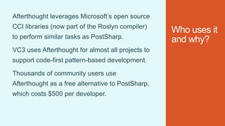 Who uses it
and why?
Afterthought leverages Microsoft’s open source
CCI libraries (now part of the Roslyn compiler)
to perform similar tasks as PostSharp.
VC3 uses Afterthought for almost all projects to
support code-first pattern-based development.
Thousands of community users use
Afterthought as a free alternative to PostSharp,
which costs $500 per developer.
 