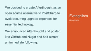 Evangelism
Almost none
We decided to create Afterthought as an
open source alternative to PostSharp to
avoid recurring upgrade expenses for
essential technology.
We announced Afterthought and posted
it to GitHub and Nuget and had almost
an immediate following.
 