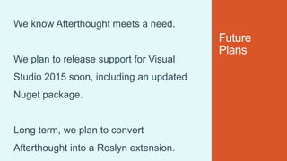 Future
Plans
We know Afterthought meets a need.
We plan to release support for Visual
Studio 2015 soon, including an updated
Nuget package.
Long term, we plan to convert
Afterthought into a Roslyn extension.
 