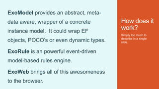 How does it
work?
Simply too much to
describe in a single
slide.
ExoModel provides an abstract, meta-
data aware, wrapper of a concrete
instance model. It could wrap EF
objects, POCO’s or even dynamic types.
ExoRule is an powerful event-driven
model-based rules engine.
ExoWeb brings all of this awesomeness
to the browser.
 