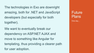 Future
Plans
One day…
The technologies in Exo are downright
amazing, both for .NET and JavaScript
developers (but especially for both
together).
We want to eventually break our
dependency on ASP.NET AJAX and
move to something like Angular for
templating, thus providing a clearer path
for user adoption.
 