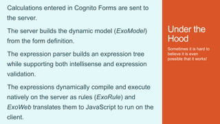 Under the
Hood
Sometimes it is hard to
believe it is even
possible that it works!
Calculations entered in Cognito Forms are sent to
the server.
The server builds the dynamic model (ExoModel)
from the form definition.
The expression parser builds an expression tree
while supporting both intellisense and expression
validation.
The expressions dynamically compile and execute
natively on the server as rules (ExoRule) and
ExoWeb translates them to JavaScript to run on the
client.
 