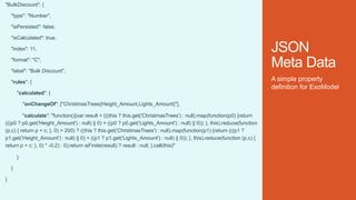JSON
Meta Data
"BulkDiscount": {
"type": "Number",
"isPersisted": false,
"isCalculated": true,
"index": 11,
"format": "C",
"label": "Bulk Discount",
"rules": {
"calculated": {
"onChangeOf": ["ChristmasTrees{Height_Amount,Lights_Amount}"],
"calculate": "function(){var result = (((this ? this.get('ChristmasTrees') : null).map(function(p0) {return
(((p0 ? p0.get('Height_Amount') : null) || 0) + ((p0 ? p0.get('Lights_Amount') : null) || 0)); }, this).reduce(function
(p,c) { return p + c; }, 0) > 200) ? ((this ? this.get('ChristmasTrees') : null).map(function(p1) {return (((p1 ?
p1.get('Height_Amount') : null) || 0) + ((p1 ? p1.get('Lights_Amount') : null) || 0)); }, this).reduce(function (p,c) {
return p + c; }, 0) * -0.2) : 0);return isFinite(result) ? result : null; }.call(this)"
}
}
}
A simple property
definition for ExoModel
 