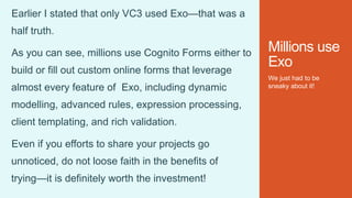 Millions use
Exo
We just had to be
sneaky about it!
Earlier I stated that only VC3 used Exo—that was a
half truth.
As you can see, millions use Cognito Forms either to
build or fill out custom online forms that leverage
almost every feature of Exo, including dynamic
modelling, advanced rules, expression processing,
client templating, and rich validation.
Even if you efforts to share your projects go
unnoticed, do not loose faith in the benefits of
trying—it is definitely worth the investment!
 