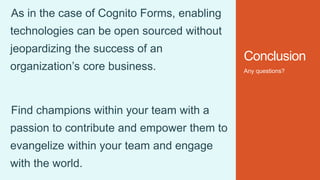 Conclusion
Any questions?
As in the case of Cognito Forms, enabling
technologies can be open sourced without
jeopardizing the success of an
organization’s core business.
Find champions within your team with a
passion to contribute and empower them to
evangelize within your team and engage
with the world.
 