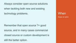 When
Always an option
Always consider open source solutions
when tackling both new and existing
technology problems.
Remember that open source ?= good
source, and in many cases commercial
closed source or custom development is
still the better option.
 