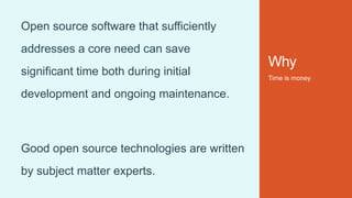 Why
Time is money
Open source software that sufficiently
addresses a core need can save
significant time both during initial
development and ongoing maintenance.
Good open source technologies are written
by subject matter experts.
 