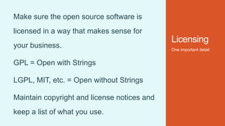 Licensing
One important detail
Make sure the open source software is
licensed in a way that makes sense for
your business.
GPL = Open with Strings
LGPL, MIT, etc. = Open without Strings
Maintain copyright and license notices and
keep a list of what you use.
 