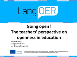 This project was financed with the support of the European Commission. This publication is the sole responsibility of the author and
the Commission is not responsible for any use that may be made of the information contained therein.
Going open?
The teachers’ perspective on
openness in education
Anna Skowron
Malgorzata Kurek
Jan Długosz University
 