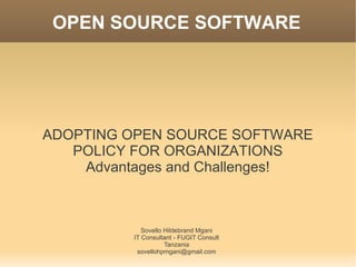 OPEN SOURCE SOFTWARE




ADOPTING OPEN SOURCE SOFTWARE
   POLICY FOR ORGANIZATIONS
    Advantages and Challenges!



             Sovello Hildebrand Mgani
          IT Consultant - FUGIT Consult
                     Tanzania
           sovellohpmgani@gmail.com
 