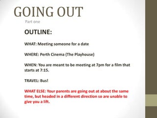 GOING OUT Part one OUTLINE: WHAT: Meeting someone for a date WHERE: Perth Cinema (The Playhouse) WHEN: You are meant to be meeting at 7pm for a film that starts at 7:15. TRAVEL: Bus! WHAT ELSE: Your parents are going out at about the same time, but headed in a different direction so are unable to give you a lift. 