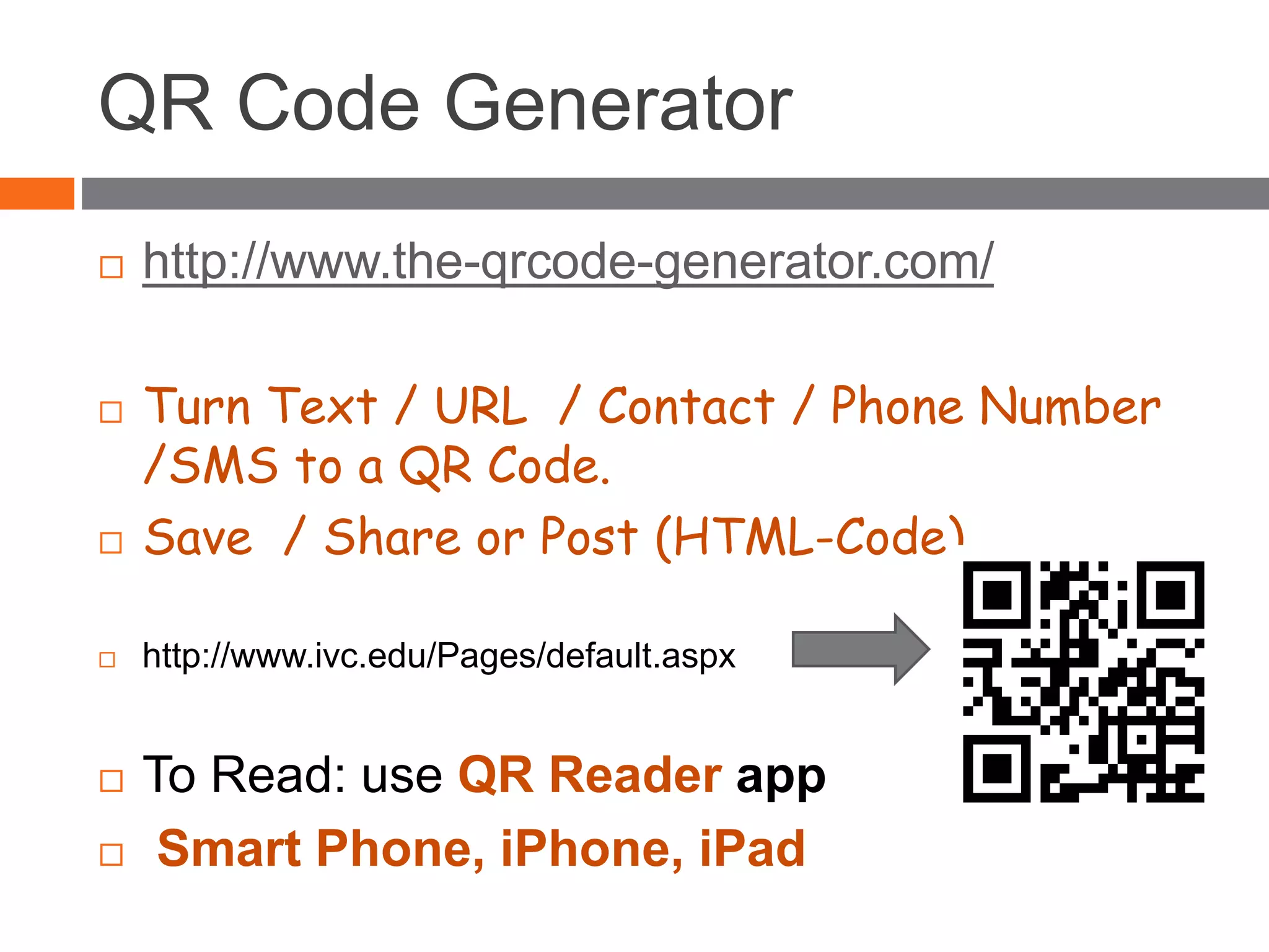 QR Code Generator
 http://www.the-qrcode-generator.com/
 Turn Text / URL / Contact / Phone Number
/SMS to a QR Code.
 Save / Share or Post (HTML-Code)
 http://www.ivc.edu/Pages/default.aspx
 To Read: use QR Reader app
 Smart Phone, iPhone, iPad
 