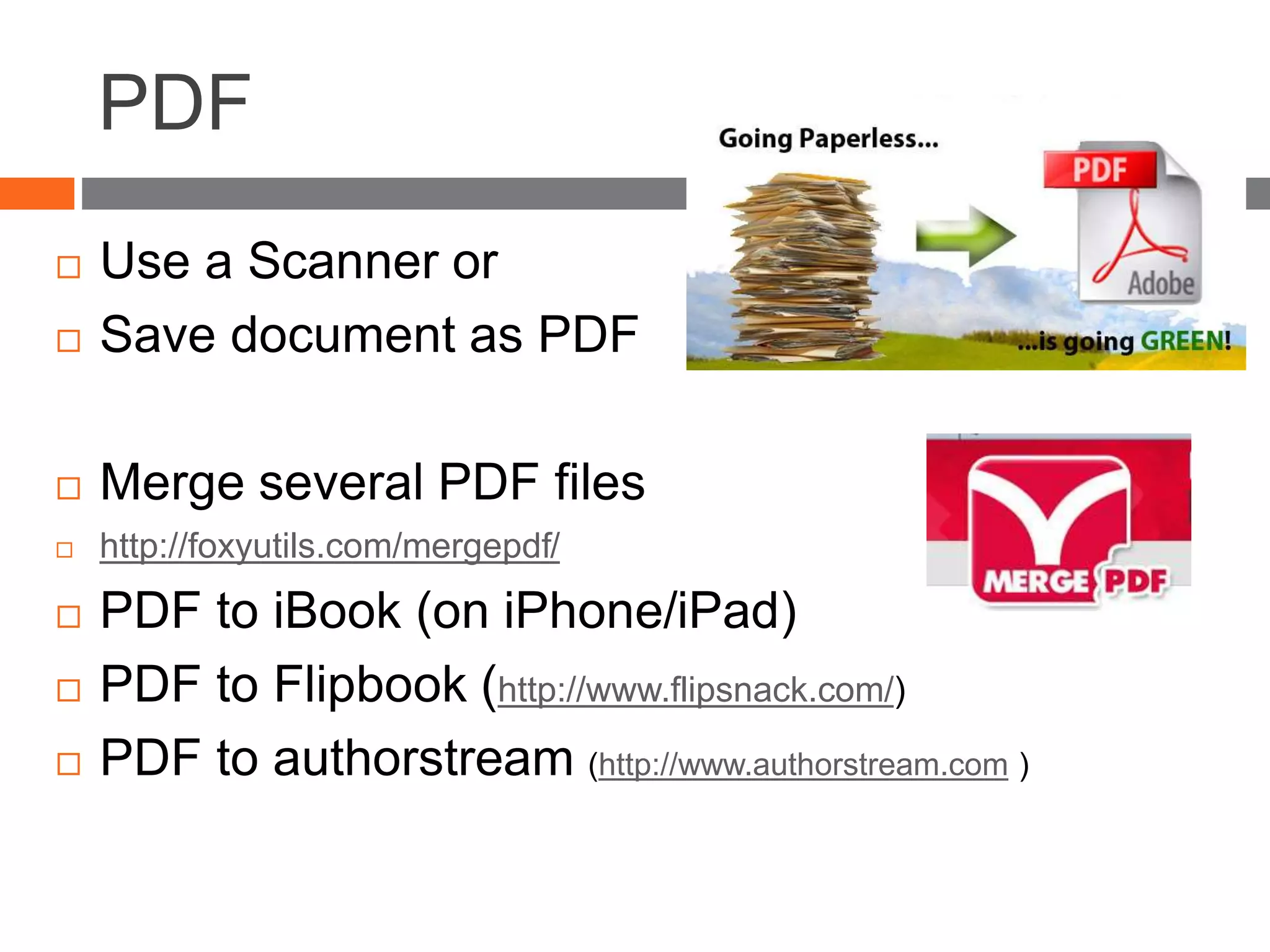 PDF
 Use a Scanner or
 Save document as PDF
 Merge several PDF files
 http://foxyutils.com/mergepdf/
 PDF to iBook (on iPhone/iPad)
 PDF to Flipbook (http://www.flipsnack.com/)
 PDF to authorstream (http://www.authorstream.com )
 
