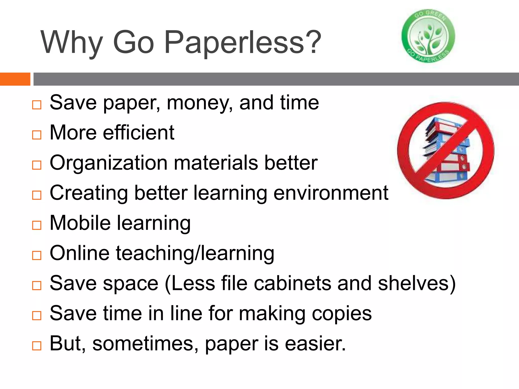 Why Go Paperless?
 Save paper, money, and time
 More efficient
 Organization materials better
 Creating better learning environment
 Mobile learning
 Online teaching/learning
 Save space (Less file cabinets and shelves)
 Save time in line for making copies
 But, sometimes, paper is easier.
 