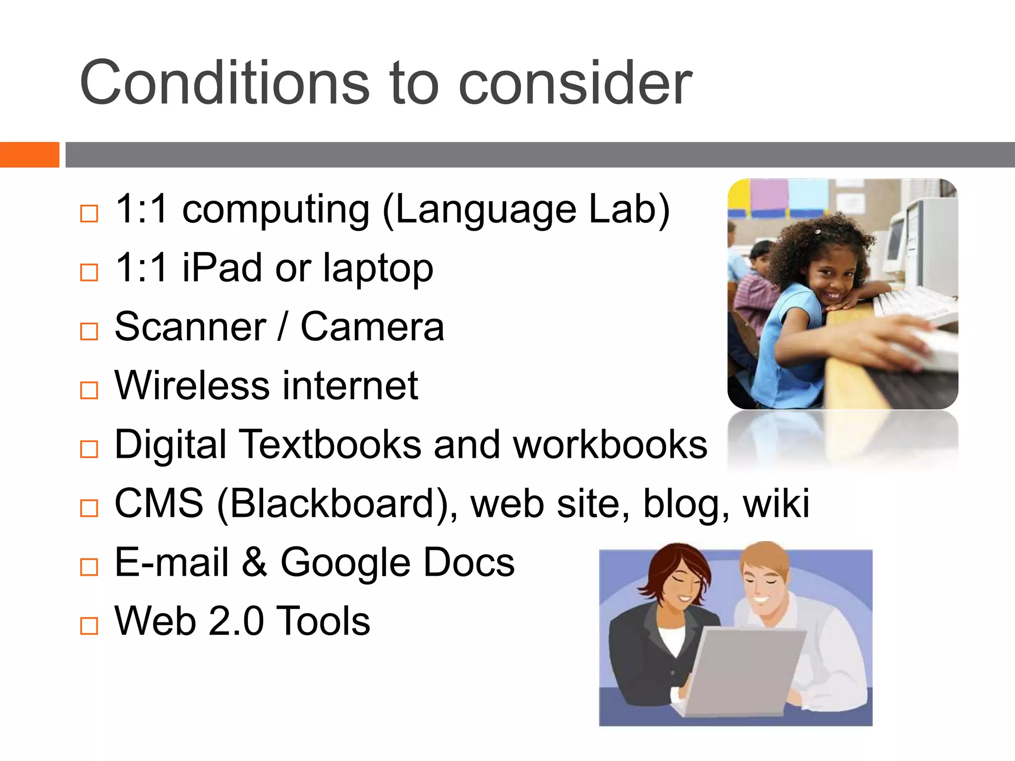 Conditions to consider
 1:1 computing (Language Lab)
 1:1 iPad or laptop
 Scanner / Camera
 Wireless internet
 Digital Textbooks and workbooks
 CMS (Blackboard), web site, blog, wiki
 E-mail & Google Docs
 Web 2.0 Tools
 