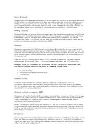 Search& retrieval:
Professional & administrative workers spend 20 to 30% of their time searching for documents,and only 5
to 15% of their time reading the documents. Even with the lower estimate,admin staffwill spend some
400 hours per year searching for documents. For a team of 30, that adds up to a staggering 12,000
hours per year (that is the equivalentof 6 full time staff). Costs will vary from companyto company,but
on average the annual costof searching for documents will be in the order of 1.5 million Pesos.
Printing & copying:
We add 20% to the total number of documents every year. Our typical companywill produce 50,000 new
pages per year. If we assume a costper page of 1.5 Pesos (paper plus toner),then printing will add up
to a relatively small 75k Pesos per year. Unfortunatelythe story doesn’tend there. The average
documentgets copied 10 to 15 times in its life. If we use the lower estimate,instead of75k per year for
printing and/or photocopying,we are now looking at 825k.
Summary:
Storage costs approximately700k Pesos per annum,search & retrieval 1.5m,printing & copying 800k,
total costs (excluding equipment) are approximately3 million Pesos. These are really hidden costs – you
don’thave a supplier who presents you with an invoice at year end for 3 million. The costs are recurring,
rents,salaries & wages,utilities,office supplies. Nobodysits down and adds itall up, but hidden or not
the costs are real!
In the tech industry a commonlyused term is TCO – Total Costof Ownership. The period used for
calculating the TCO is usually5 years. For our paper based system the 5 year TCO is 15 million.
Intangible costs: The costs above are quantifiable, but there are other less measurable costs
which if they could be quantified, may match or exceedthe tangible costs:
 Customer service
 Business continuitymanagement(BCM)
 Compliance
Customer service:
Customer service,whether itbe internal or external customers,usuallyrequires access to
documents. As customers,there is nothing more infuriating being puton hold “while we look for your
file”. It is no different when you have to access a file from another department,if it is not available when
you need it, there is an associated cost.
Business continuity management (BCM):
Disasters,such as a fire, flood,or theft, can cripple a company.Many companies will keep onlyone copy
of a file on site,so if key documents are destroyed they may be irreplaceable.70% ofcompanies that
suffer a catastrophic loss ofdata go out of business. Whether the loss is a resultof fire, flood or
earthquake,the net resultis the same.
BCM is something we talk aboutonly after a typhoon or a fire, and we promise ourselves thatwe will do
something aboutit, but like New Year resolutions,we forget aboutthem quickly. How much would it be
worth for you to know that in the event of a disaster (however unlikelythatmightbe) that your company
could continue in operations?
Compliance:
We cannot quantify the costof a lostdocument,butif a documentis required for an audit, and you cannot
find it, that will resultin a non-compliance finding. Between 3 and 5% of a company’s documents are
“lost” at any given time. They may not be lostforever, but if you cannotfind a documentwhen you need
it, then it is lost – whatdoes that cost?
 