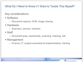 I Have My Approvals – What’s Next?Checklist for success:Have I properly defined the scope of my project? Do my “clients” agree?Have I planned for project creep? When do I cut off the “requirements” list?How will I measure my ROI?Have I set milestones to measure success?Should I tackle historical documents? At what point do I reach the point of diminishing returns?How do I implement – in-source v. out-source?