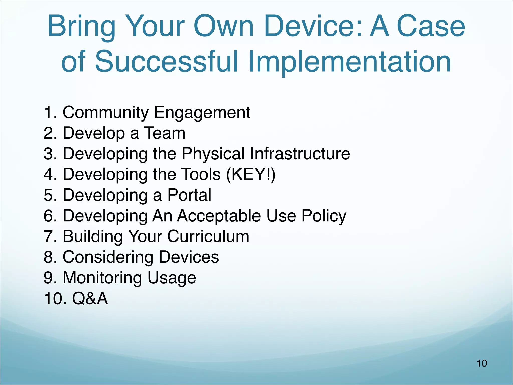 Bring Your Own Device: A Case
of Successful Implementation
1. Community Engagement
2. Develop a Team
3. Developing the Physical Infrastructure
4. Developing the Tools (KEY!)
5. Developing a Portal
6. Developing An Acceptable Use Policy
7. Building Your Curriculum
8. Considering Devices
9. Monitoring Usage
10. Q&A
10
 