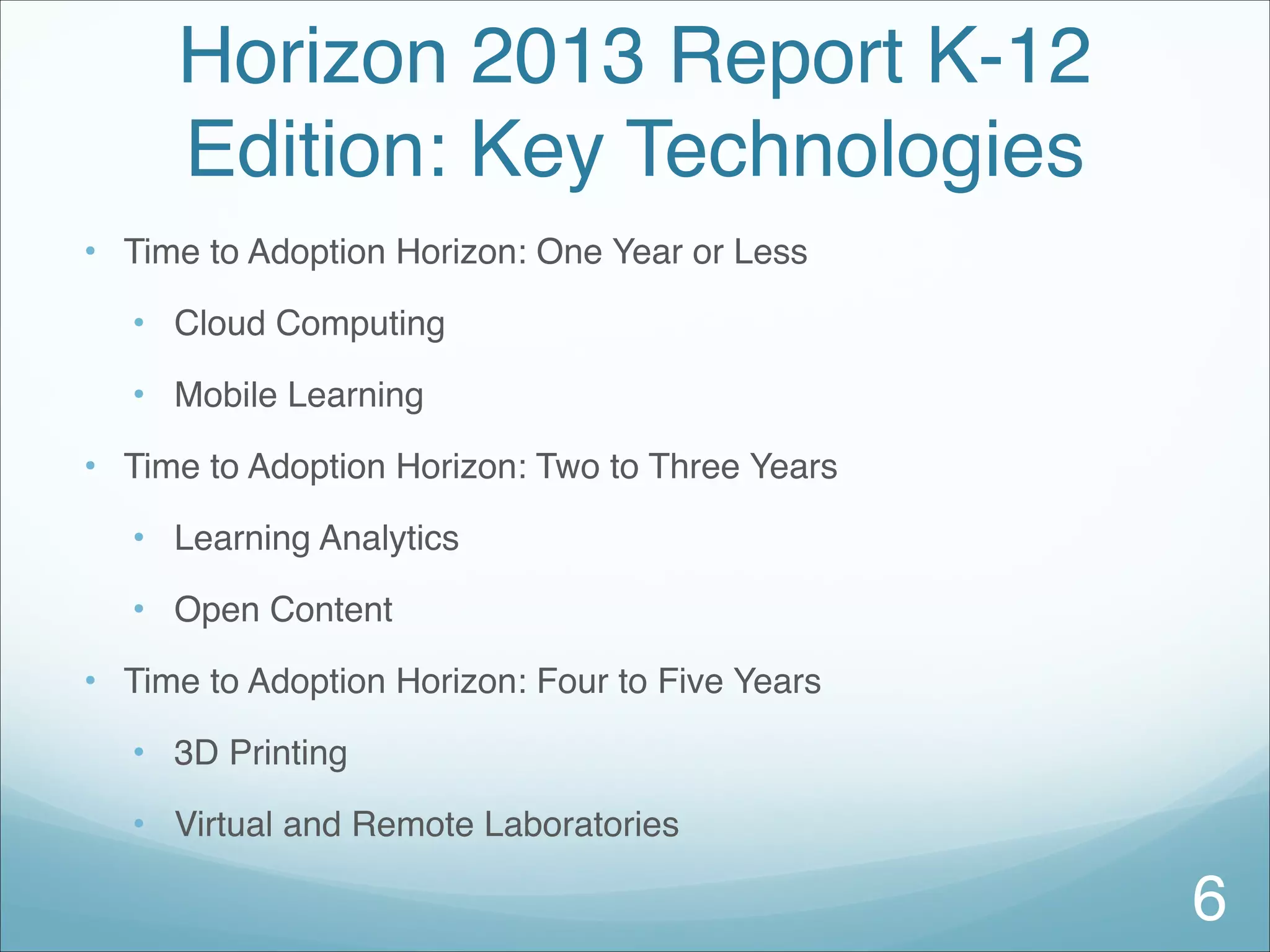 Horizon 2013 Report K-12
Edition: Key Technologies
• Time to Adoption Horizon: One Year or Less
• Cloud Computing
• Mobile Learning
• Time to Adoption Horizon: Two to Three Years
• Learning Analytics
• Open Content
• Time to Adoption Horizon: Four to Five Years
• 3D Printing
• Virtual and Remote Laboratories
6
 