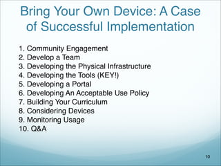 Bring Your Own Device: A Case
of Successful Implementation
1. Community Engagement
2. Develop a Team
3. Developing the Physical Infrastructure
4. Developing the Tools (KEY!)
5. Developing a Portal
6. Developing An Acceptable Use Policy
7. Building Your Curriculum
8. Considering Devices
9. Monitoring Usage
10. Q&A
10
 