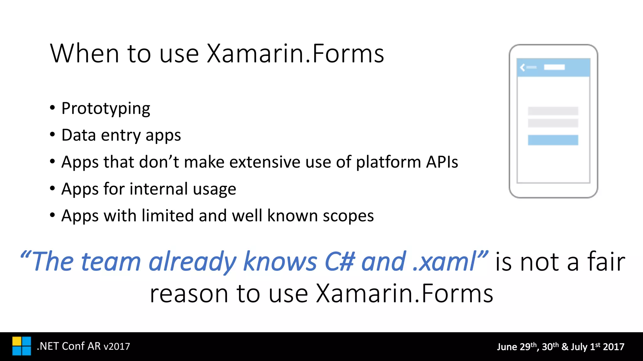 June	29th,	30th &	July	1st 2017.NET	Conf AR v2017
When	to	use	Xamarin.Forms
• Prototyping
• Data	entry	apps
• Apps	that	don’t	make	extensive	use	of	platform	APIs
• Apps	for	internal	usage
• Apps	with	limited	and	well	known	scopes
“The	team	already	knows	C#	and	.xaml” is	not	a	fair	
reason	to	use	Xamarin.Forms
 