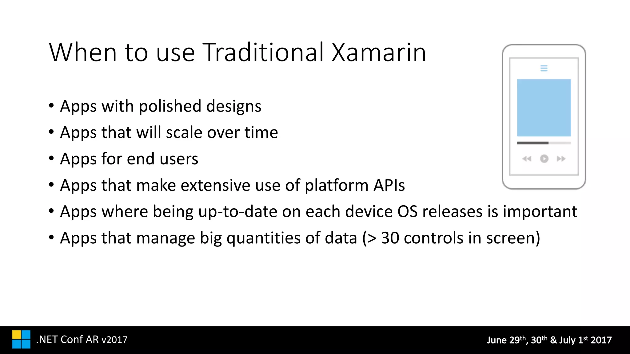 June	29th,	30th &	July	1st 2017.NET	Conf AR v2017
When	to	use	Traditional	Xamarin
• Apps	with	polished	designs
• Apps	that	will	scale	over	time
• Apps	for	end	users
• Apps	that	make	extensive	use	of	platform	APIs
• Apps	where	being	up-to-date	on	each	device	OS	releases	is	important
• Apps	that	manage	big	quantities	of	data	(>	30	controls	in	screen)
 