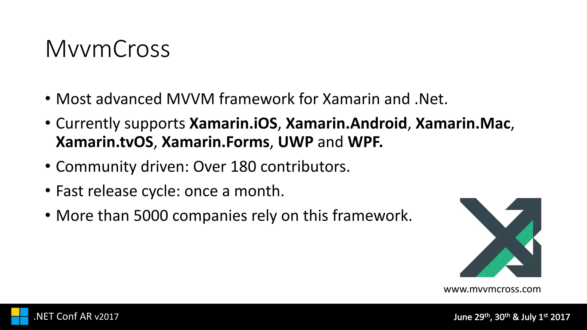 June	29th,	30th &	July	1st 2017.NET	Conf AR v2017
MvvmCross
• Most	advanced	MVVM	framework	for	Xamarin	and	.Net.
• Currently	supports	Xamarin.iOS, Xamarin.Android,	Xamarin.Mac,	
Xamarin.tvOS,	Xamarin.Forms,	UWP and	WPF.
• Community	driven:	Over	180	contributors.
• Fast	release	cycle:	once	a	month.
• More	than	5000	companies	rely	on	this	framework.
www.mvvmcross.com
 