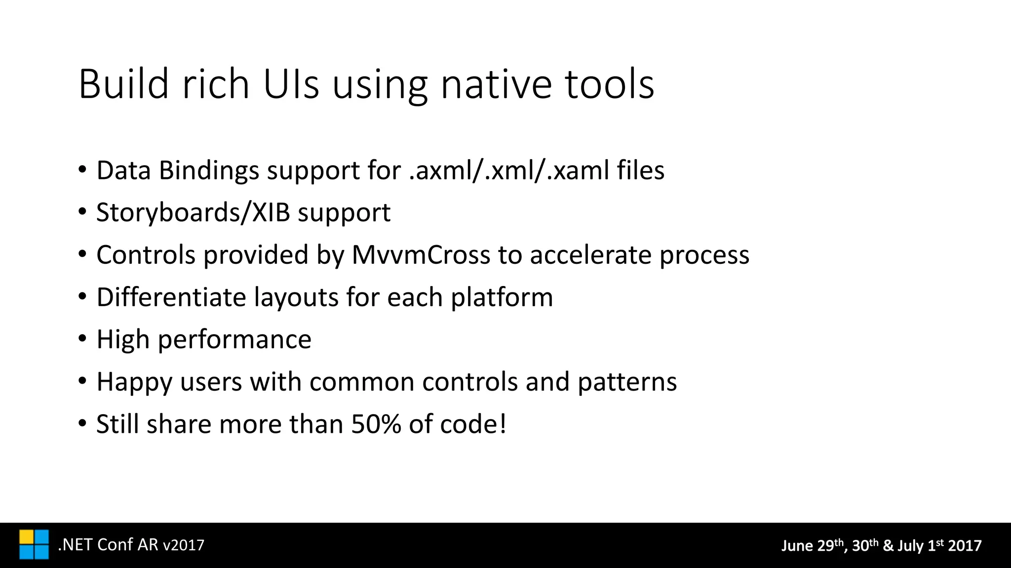 June	29th,	30th &	July	1st 2017.NET	Conf AR v2017
Build	rich	UIs	using	native	tools
• Data	Bindings	support	for	.axml/.xml/.xaml files
• Storyboards/XIB	support
• Controls	provided	by	MvvmCross to	accelerate	process
• Differentiate	layouts	for	each	platform
• High	performance
• Happy	users	with	common	controls	and	patterns
• Still	share	more	than	50%	of	code!
 