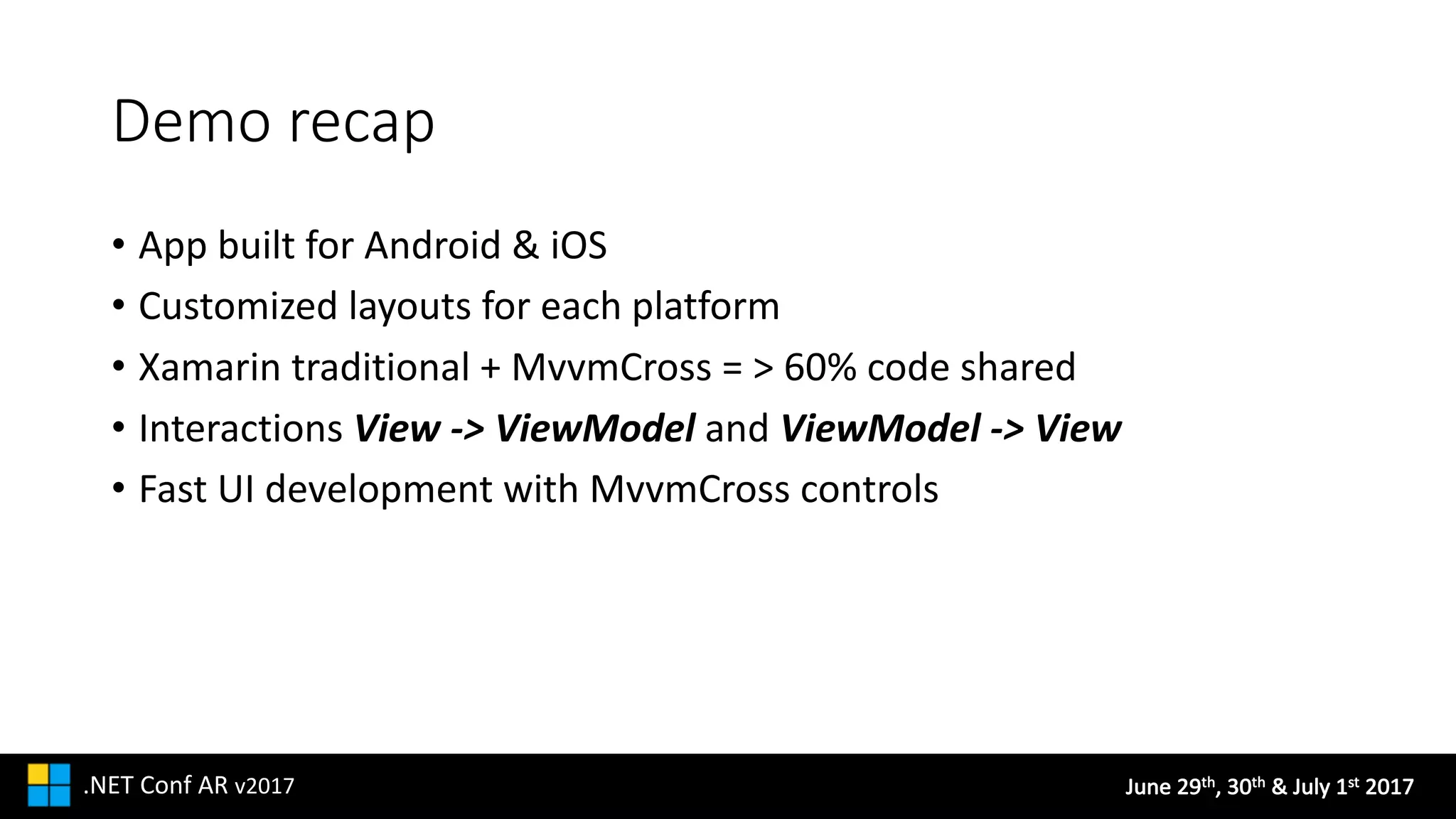 June	29th,	30th &	July	1st 2017.NET	Conf AR v2017
Demo	recap
• App	built	for	Android	&	iOS
• Customized	layouts	for	each	platform
• Xamarin traditional	+	MvvmCross =	>	60%	code	shared
• Interactions	View	->	ViewModel and	ViewModel ->	View
• Fast	UI	development	with	MvvmCross controls
 