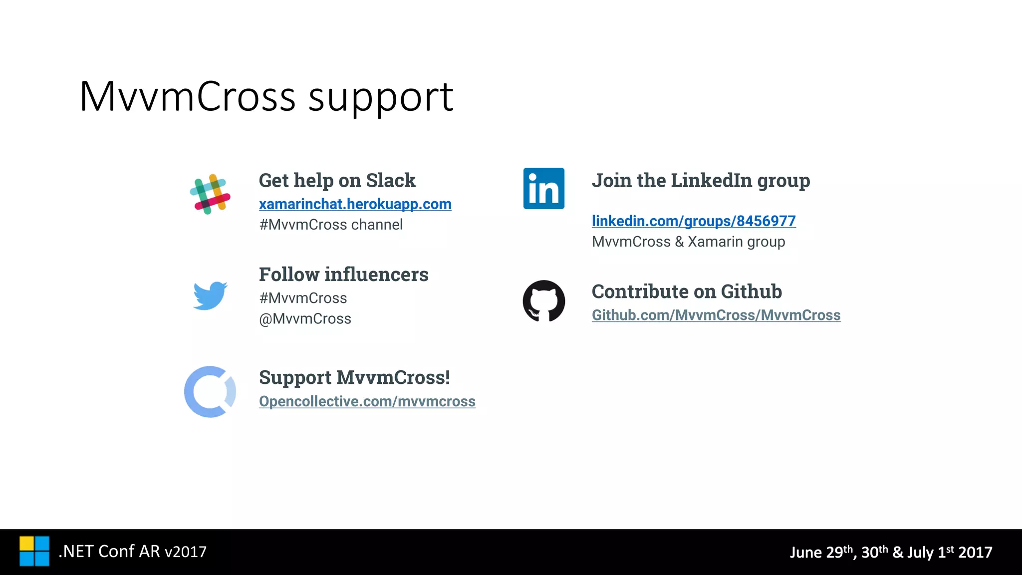 June	29th,	30th &	July	1st 2017.NET	Conf AR v2017
MvvmCross support
Get help on Slack
xamarinchat.herokuapp.com
#MvvmCross channel
Follow influencers
#MvvmCross
@MvvmCross
Support MvvmCross!
Opencollective.com/mvvmcross
Join the LinkedIn group
linkedin.com/groups/8456977
MvvmCross & Xamarin group
Contribute on Github
Github.com/MvvmCross/MvvmCross
 