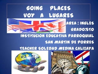 GOING PLACES
 VOY A LUGARES
                     AREA : INGLÈS
                       GRADO:5TO
INSTITUCION EDUCATIVA PARROQUIAL
           SAN MARTIN DE PORRES
TEACHER SOLEDAD MEDINA CALIZAYA
 