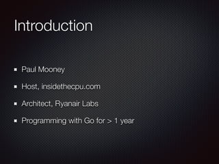 Introduction
Paul Mooney
Host, insidethecpu.com
Architect, Ryanair Labs
Programming with Go for > 1 year
 
