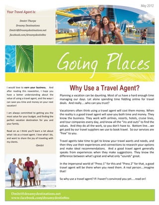 May 2012
Your Travel Agent Is:

            Dmitri Thorpe
         Dreamy Destinations
  Dmitri@Dreamydestinations.net
  facebook.com/dreamydestin8ns




I would love to earn your business. And
after reading this newsletter, I hope you
                                                         Why Use a Travel Agent?
have a better understanding about the            Planning a vacation can be daunting. Most of us have a hard enough time
value of using a travel agent, and the ways I    managing our days. Let alone spending time fiddling online for travel
can save you time and money on your next         deals. And really…..who can you trust?
vacation!
                                                 Vacationers often think using a travel agent will cost them money. When
I am always committed to getting you the
                                                 the reality is a good travel agent will save you both time and money. They
most value for your budget, and finding the
                                                 know the business. They work with airlines, resorts, hotels, cruise lines,
perfect vacation destination for you and
                                                 and tour companies every day, and know all the “ins and outs” to find the
your family.
                                                 values. And they do all the work, so you don’t have to. Bottom line….we
Read on as I think you’ll learn a lot about
                                                 get paid by our travel suppliers we use to book travel. So our services are
what I do as a travel agent. I love what I do,   “free” to you.
and want to share the joy of traveling with
my clients.                                      Travel agents take time to get to know your travel wants and needs, and
                            -Dmitri              then they use their experiences and connections to research your options
                                                 and make ideal recommendations. And a good travel agent generally
                                                 speaks from experiences when they make suggestions. They know the
                                                 difference between what’s great and what only “sounds” great.

                                                 In the impersonal world of “Press 1” for this and “Press 2” for that, a good
                                                 travel agent will be there when you need them. A real person….imagine
                                                 that!

                                                 So why use a travel agent? If I haven’t convinced you yet…..read on!



    Dmitri@dreamydestinations.net
    www.facebook.com/dreamydestin8ns
         Fax: 123-456-7891
 