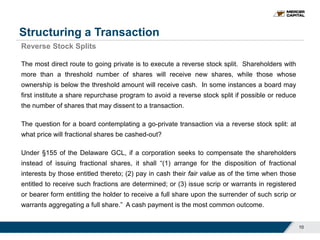 Structuring a Transaction
10
Reverse Stock Splits
The most direct route to going private is to execute a reverse stock split. Shareholders with
more than a threshold number of shares will receive new shares, while those whose
ownership is below the threshold amount will receive cash. In some instances a board may
first institute a share repurchase program to avoid a reverse stock split if possible or reduce
the number of shares that may dissent to a transaction.
The question for a board contemplating a go-private transaction via a reverse stock split: at
what price will fractional shares be cashed-out?
Under §155 of the Delaware GCL, if a corporation seeks to compensate the shareholders
instead of issuing fractional shares, it shall “(1) arrange for the disposition of fractional
interests by those entitled thereto; (2) pay in cash their fair value as of the time when those
entitled to receive such fractions are determined; or (3) issue scrip or warrants in registered
or bearer form entitling the holder to receive a full share upon the surrender of such scrip or
warrants aggregating a full share.” A cash payment is the most common outcome.
 