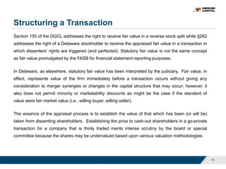Structuring a Transaction
11
Section 155 of the DGCL addresses the right to receive fair value in a reverse stock split while §262
addresses the right of a Delaware stockholder to receive the appraised fair value in a transaction in
which dissenters’ rights are triggered (and perfected). Statutory fair value is not the same concept
as fair value promulgated by the FASB for financial statement reporting purposes.
In Delaware, as elsewhere, statutory fair value has been interpreted by the judiciary. Fair value, in
effect, represents value of the firm immediately before a transaction occurs without giving any
consideration to merger synergies or changes in the capital structure that may occur; however, it
also does not permit minority or marketability discounts as might be the case if the standard of
value were fair market value (i.e., willing buyer, willing seller).
The essence of the appraisal process is to establish the value of that which has been (or will be)
taken from dissenting shareholders. Establishing the price to cash-out shareholders in a go-private
transaction for a company that is thinly traded merits intense scrutiny by the board or special
committee because the shares may be undervalued based upon various valuation methodologies.
 
