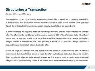 Structuring a Transaction
12
Tender Offers and Mergers
The acquisition of minority shares by a controlling shareholder or significant non-control shareholder
is more complex and raises more fairness-related issues for a board than a reverse stock split even
though the end result is the same (i.e., certain minority shareholders are cashed-out).
In some instances the acquiring entity or individual(s) may first offer to acquire shares via a tender
offer. The offer may be conditioned on the acquirer obtaining 90% of the shares so that a “short-form”
merger can be executed in which the target is merged into the subsidiary (i.e., a parent-subsidiary
merger) without a shareholder vote. This process is known as a “two-step” merger because a
backend merger immediately follows the tender offer.
Within ten days of a tender offer, the board must file Schedule 14D-9 with the SEC in which it
recommends that shareholders accept or reject the offer; or, the board states that it takes no position.
Also, for a tender offer not to be viewed as coercive, the acquirer must agree to a quick backend
merger; cash out the remaining shares at the tender price; and not make threats (e.g. halt dividends).
 