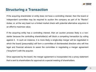 Structuring a Transaction
13
If the acquiring shareholder or entity does not have a controlling interest, then the board or
independent committee may be required to auction the company as part of its “Revlon”
duties; or, at the very least run a limited market check with potential alternative acquirers in
an effort to maximize value.
If the acquiring entity has a controlling interest, then an auction process likely is a non-
starter because the controlling shareholder(s) will block a competing transaction by voting
against it. In such an instance, it is more likely a single-step merger will be negotiated in
which the board (presumably) will form a committee of disinterested directors who will hire
legal and financial advisors to assist the committee in negotiating a merger agreement
(“long-form”) with the acquirer.
Once approved by the board, the merger agreement is incorporated into a proxy statement
that is sent to shareholders for approval at a special meeting of shareholders.
 
