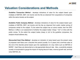 Valuation Considerations and Methods
17
Guideline Transaction Method - develops indications of value for the subject based upon
multiples of EBITDA, EBIT, net income and the like as observed from acquisitions of companies
within the same industry as the subject.
Guideline Public Company Method - develops indications of value for the subject based upon
multiples of EBITDA, EBIT, net income and the like as observed from public market pricing of
companies similar to the subject. To the extent the subject has an active market, then the GPC
Method, in effect, is an assessment of whether the subject trades “cheap,” “rich” or inline with the
public comps. To the extent the subject trades cheap or rich to the guideline companies, the
analysis should address why.
Discounted Cash Flow Method - develops an indication of value based upon the present value
of projected cash flows over a discrete time period (usually 3 or 5 years) and a terminal value at
the end of the discrete period based upon the capitalization of a key metric such as EBITDA or
NOPAT. Cash flows are discounted at a risk-appropriate discount rate. Also, a sensitivity analysis
usually is incorporated to gauge the impact of varying discount rates, revenue growth rate, terminal
value EBITDA, etc.
 