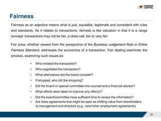 Fairness
25
Fairness as an adjective means what is just, equitable, legitimate and consistent with rules
and standards. As it relates to transactions, fairness is like valuation in that it is a range
concept: transactions may not be fair, a close call, fair or very fair.
Fair price, whether viewed from the perspective of the Business Judgement Rule or Entire
Fairness Standard, addresses the economics of a transaction. Fair dealing examines the
process, examining such issues as:
• Who initiated the transaction?
• Who negotiated the transaction?
• What alternatives did the board consider?
• If shopped, who did the shopping?
• Did the board or special committee hire counsel and a financial advisor?
• What efforts were taken to improve any offer(s)?
• Did the board/committee have sufficient time to review the information?
• Are there agreements that might be seen as shifting value from shareholders
to management and directors (e.g., new/richer employment agreements)
 