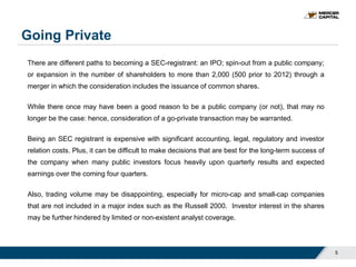 Going Private
There are different paths to becoming a SEC-registrant: an IPO; spin-out from a public company;
or expansion in the number of shareholders to more than 2,000 (500 prior to 2012) through a
merger in which the consideration includes the issuance of common shares.
While there once may have been a good reason to be a public company (or not), that may no
longer be the case: hence, consideration of a go-private transaction may be warranted.
Being an SEC registrant is expensive with significant accounting, legal, regulatory and investor
relation costs. Plus, it can be difficult to make decisions that are best for the long-term success of
the company when many public investors focus heavily upon quarterly results and expected
earnings over the coming four quarters.
Also, trading volume may be disappointing, especially for micro-cap and small-cap companies
that are not included in a major index such as the Russell 2000. Investor interest in the shares
may be further hindered by limited or non-existent analyst coverage.
5
 