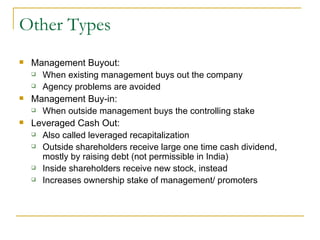 Other Types Management Buyout:  When existing management buys out the company Agency problems are avoided  Management Buy-in: When outside management buys the controlling stake Leveraged Cash Out: Also called leveraged recapitalization Outside shareholders receive large one time cash dividend, mostly by raising debt (not permissible in India) Inside shareholders receive new stock, instead Increases ownership stake of management/ promoters 